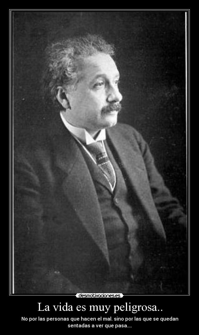 La vida es muy peligrosa.. - No por las personas que hacen el mal. sino por las que se quedan
sentadas a ver que pasa....