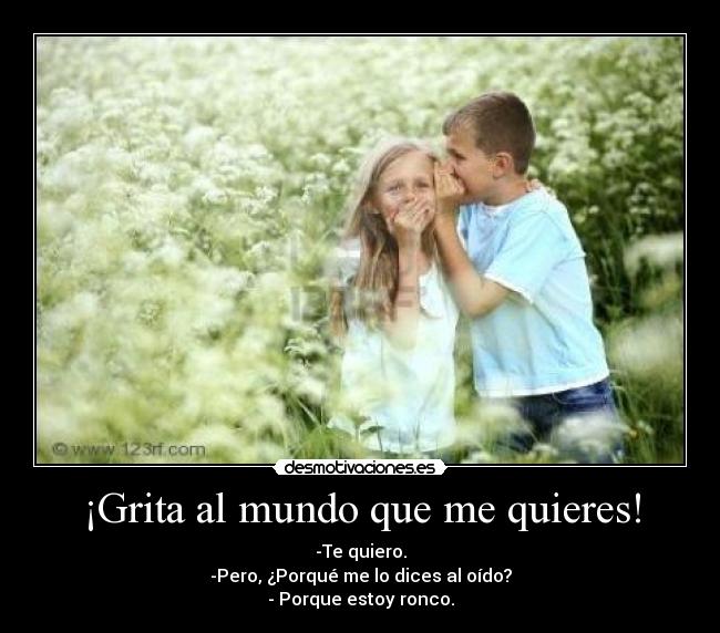 ¡Grita al mundo que me quieres! - -Te quiero.
-Pero, ¿Porqué me lo dices al oído?
- Porque estoy ronco.