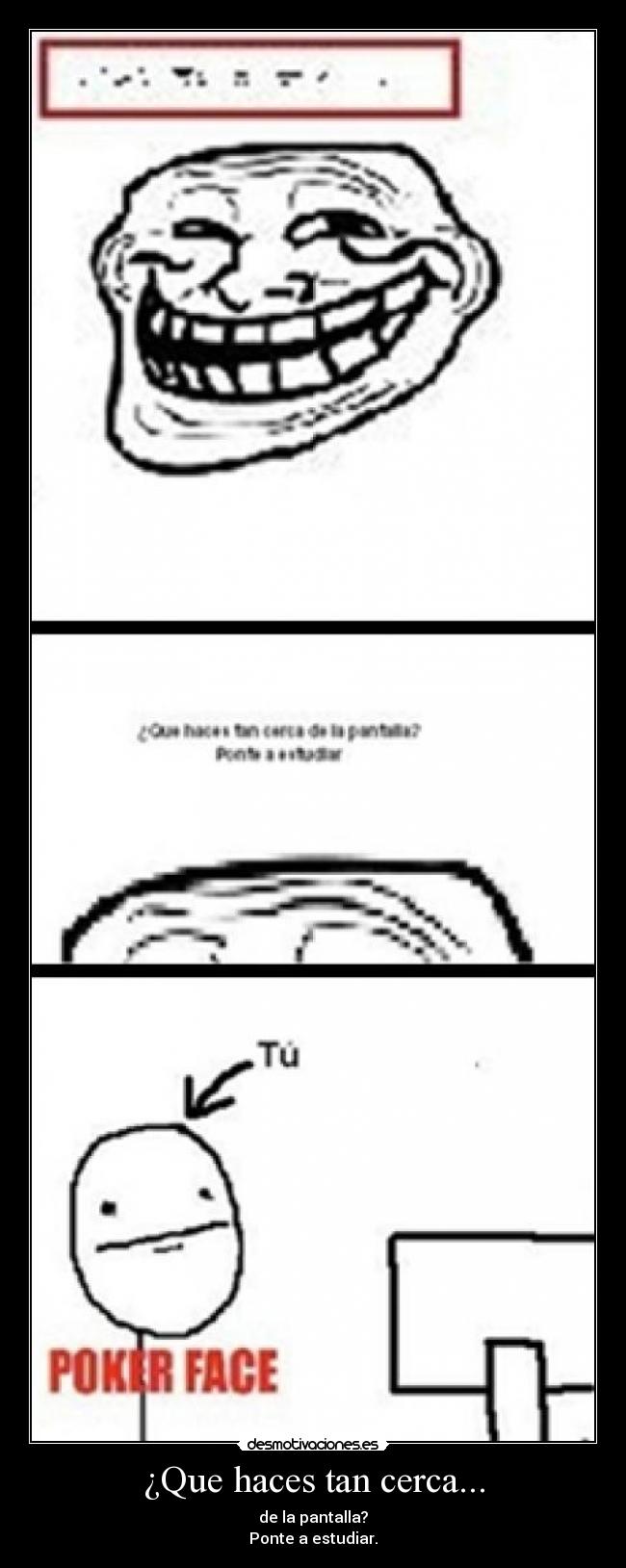 ¿Que haces tan cerca... - de la pantalla?
Ponte a estudiar.