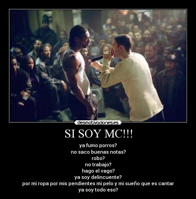 SI SOY MC!!! - ya fumo porros?
no saco buenas notas?
robo?
no trabajo?
hago el vago?
ya soy delincuente?
por mi ropa por mis pendientes mi pelo y mi sueño que es cantar
ya soy todo eso?