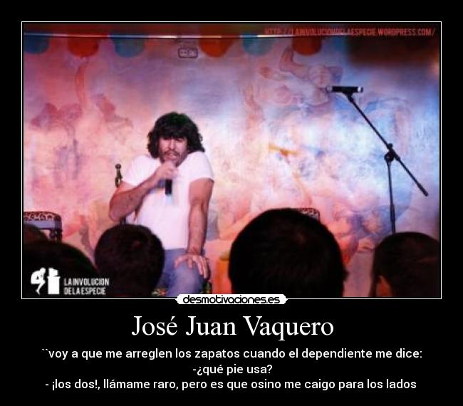 José Juan Vaquero - ``voy a que me arreglen los zapatos cuando el dependiente me dice:
-¿qué pie usa?
- ¡los dos!, llámame raro, pero es que osino me caigo para los lados 