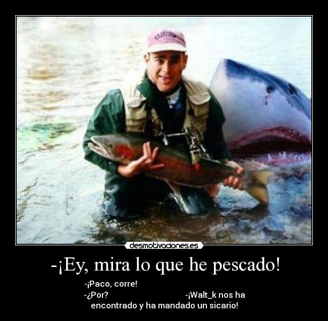 -¡Ey, mira lo que he pescado! - -¡Paco, corre!                                                     
-¿Por?                                      -¡Walt_k nos ha
encontrado y ha mandado un sicario!