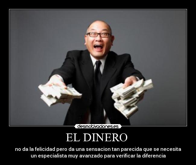 EL DINERO - no da la felicidad pero da una sensacion tan parecida que se necesita
un especialista muy avanzado para verificar la diferencia
