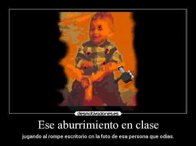 Ese aburrimiento en clase - jugando al rompe escritorio cn la foto de esa persona que odias.