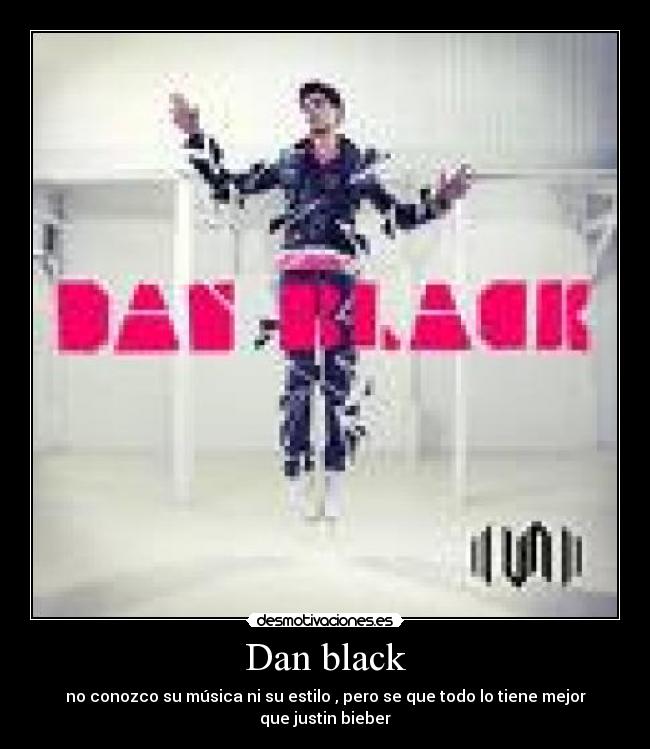 Dan black - no conozco su música ni su estilo , pero se que todo lo tiene mejor que justin bieber