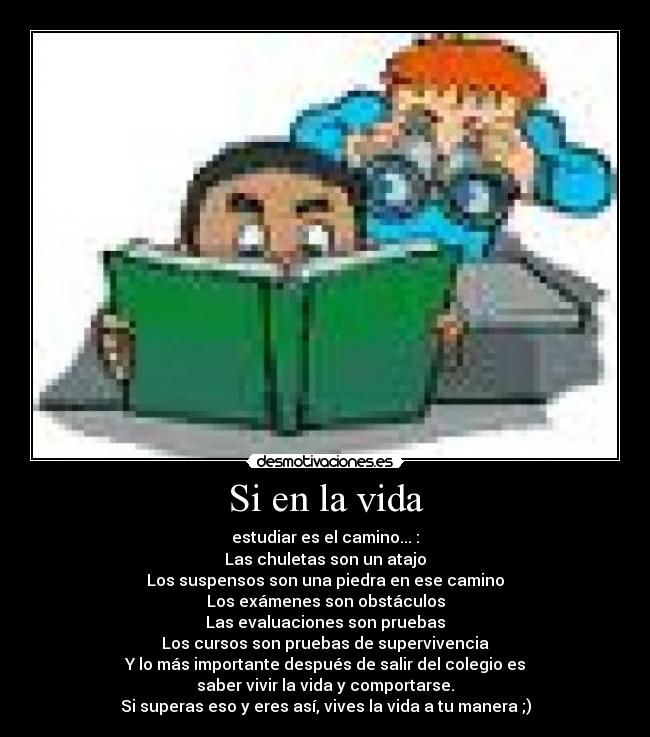 Si en la vida - estudiar es el camino... :
Las chuletas son un atajo
Los suspensos son una piedra en ese camino
Los exámenes son obstáculos
Las evaluaciones son pruebas
Los cursos son pruebas de supervivencia
Y lo más importante después de salir del colegio es
saber vivir la vida y comportarse.
Si superas eso y eres así, vives la vida a tu manera ;)