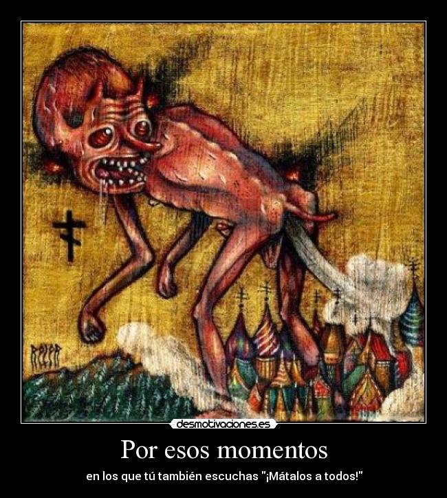 Por esos momentos - en los que tú también escuchas ¡Mátalos a todos!