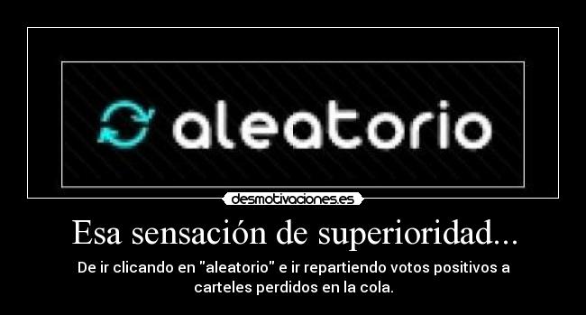 Esa sensación de superioridad... - De ir clicando en aleatorio e ir repartiendo votos positivos a
carteles perdidos en la cola.