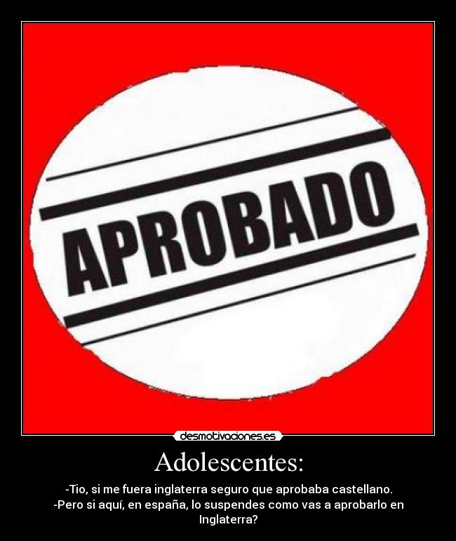 Adolescentes: - -Tio, si me fuera inglaterra seguro que aprobaba castellano.
-Pero si aquí, en españa, lo suspendes como vas a aprobarlo en Inglaterra?