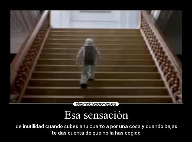 Esa sensación - de inutilidad cuando subes a tu cuarto a por una cosa y cuando bajas
te das cuenta de que no la has cogido