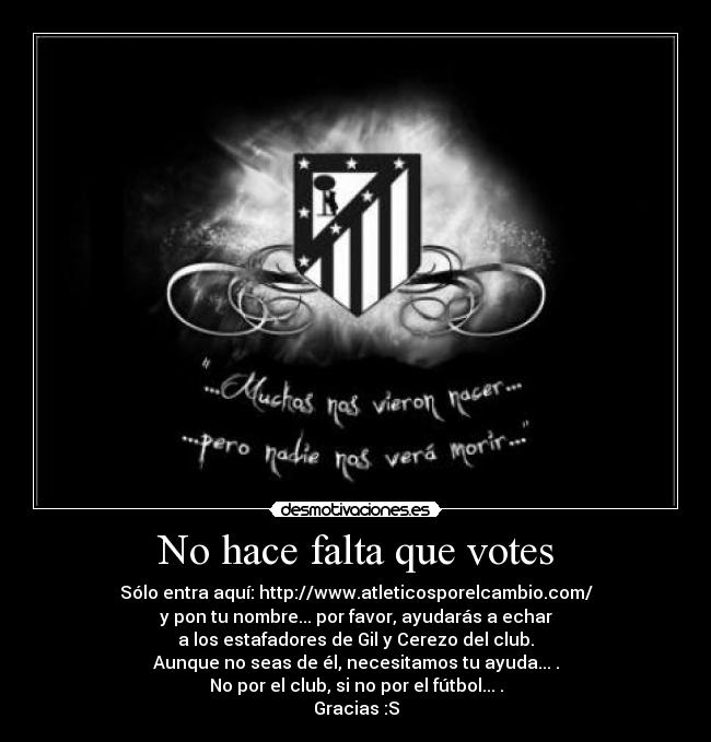 No hace falta que votes - Sólo entra aquí: http://www.atleticosporelcambio.com/
y pon tu nombre... por favor, ayudarás a echar
a los estafadores de Gil y Cerezo del club.
Aunque no seas de él, necesitamos tu ayuda... .
No por el club, si no por el fútbol... .
Gracias :S