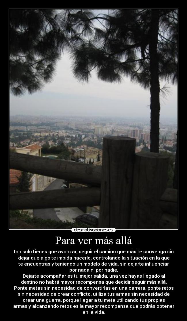 Para ver más allá - tan solo tienes que avanzar, seguir el camino que más te convenga sin
dejar que algo te impida hacerlo, controlando la situación en la que
te encuentras y teniendo un modelo de vida, sin dejarte influenciar
por nada ni por nadie.
Dejarte acompañar es tu mejor salida, una vez hayas llegado al
destino no habrá mayor recompensa que decidir seguir más allá.
Ponte metas sin necesidad de convertirlas en una carrera, ponte retos
sin necesidad de crear conflicto, utiliza tus armas sin necesidad de
crear una guerra, porque llegar a tu meta utilizando tus propias
armas y alcanzando retos es la mayor recompensa que podrás obtener
en la vida.