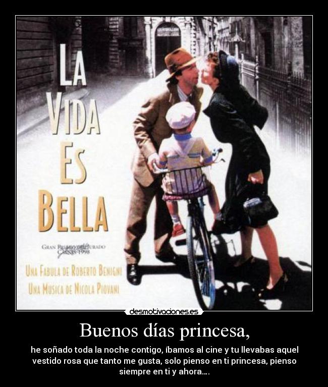 Buenos días princesa, - he soñado toda la noche contigo, íbamos al cine y tu llevabas aquel
vestido rosa que tanto me gusta, solo pienso en ti princesa, pienso
siempre en ti y ahora….