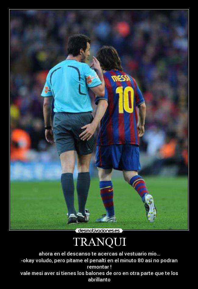 TRANQUI - ahora en el descanso te acercas al vestuario mio...
-okay voludo, pero pítame el penalti en el minuto 80 asi no podran remontar !
vale mesi aver si tienes los balones de oro en otra parte que te los abrillanto