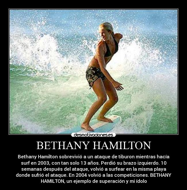 BETHANY HAMILTON - Bethany Hamilton sobrevivió a un ataque de tiburon mientras hacía
surf en 2003, con tan solo 13 años. Perdió su brazo izquierdo. 10
semanas después del ataque, volvió a surfear en la misma playa
donde sufrió el ataque. En 2004 volvió a las competiciones. BETHANY
HAMILTON, un ejemplo de superación y mi ídolo
