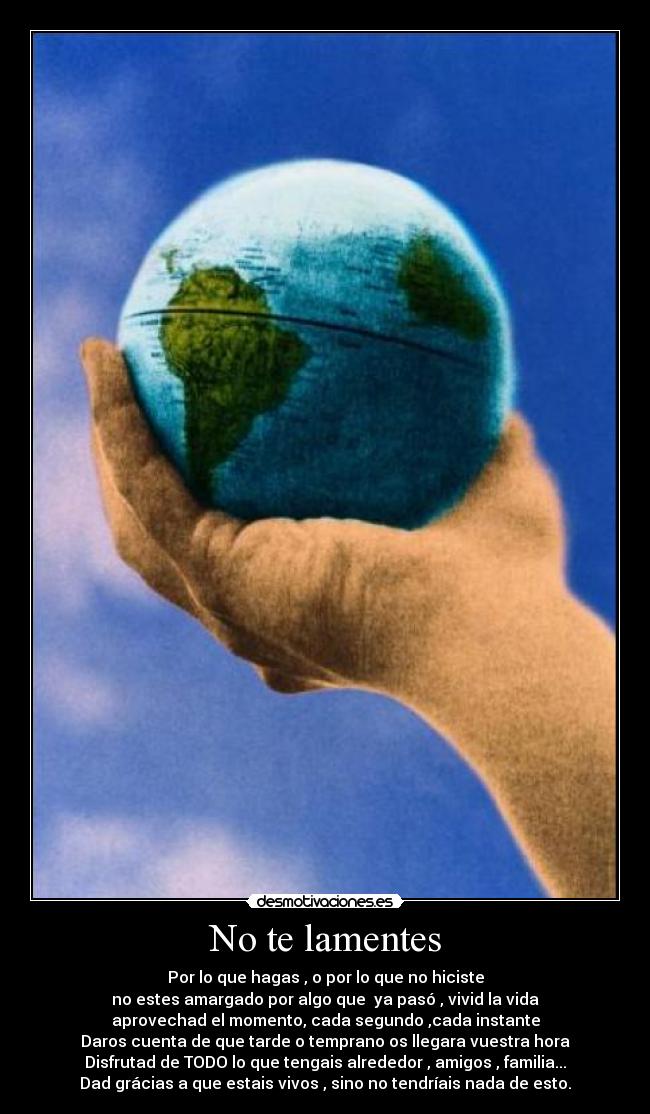 No te lamentes - Por lo que hagas , o por lo que no hiciste
no estes amargado por algo que  ya pasó , vivid la vida
aprovechad el momento, cada segundo ,cada instante
Daros cuenta de que tarde o temprano os llegara vuestra hora
Disfrutad de TODO lo que tengais alrededor , amigos , familia...
Dad grácias a que estais vivos , sino no tendríais nada de esto.