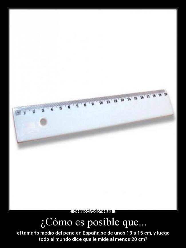 ¿Cómo es posible que... - el tamaño medio del pene en España se de unos 13 a 15 cm, y luego
todo el mundo dice que le mide al menos 20 cm?