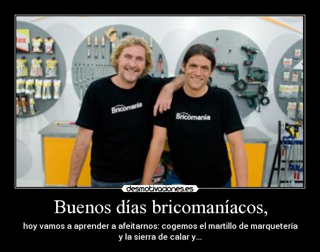 Buenos días bricomaníacos, - hoy vamos a aprender a afeitarnos: cogemos el martillo de marquetería
y la sierra de calar y...