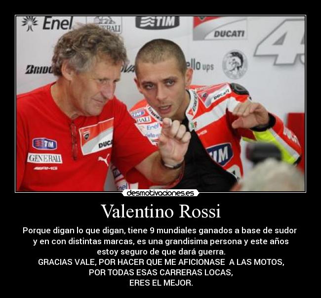 Valentino Rossi - Porque digan lo que digan, tiene 9 mundiales ganados a base de sudor 
y en con distintas marcas, es una grandisima persona y este años
estoy seguro de que dará guerra.
GRACIAS VALE, POR HACER QUE ME AFICIONASE  A LAS MOTOS,
POR TODAS ESAS CARRERAS LOCAS,
ERES EL MEJOR.