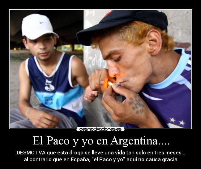 El Paco y yo en Argentina.... - DESMOTIVA que esta droga se lleve una vida tan solo en tres meses...
al contrario que en España, el Paco y yo aqui no causa gracia
