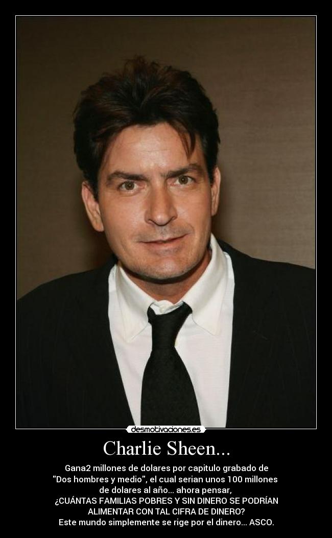 Charlie Sheen... - Gana2 millones de dolares por capitulo grabado de
Dos hombres y medio, el cual serian unos 100 millones 
de dolares al año... ahora pensar, 
¿CUÁNTAS FAMILIAS POBRES Y SIN DINERO SE PODRÍAN
ALIMENTAR CON TAL CIFRA DE DINERO?
Este mundo simplemente se rige por el dinero... ASCO.