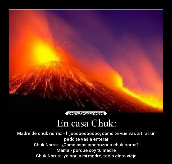 En casa Chuk: - Madre de chuk norris: - hijooooooooooo¡ como te vuelvas a tirar un
pedo te vas a enterar
Chuk Norris:- ¿Como osas amenazar a chuk norris?
Mama:- porque soy tu madre
Chuk Norris:- yo pari a mi madre, tenlo claro vieja