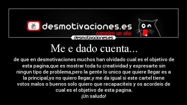 Me e dado cuenta... - de que en desmotivaciones muchos han olvidado cual es el objetivo de
esta pagina,que es mostrar toda tu creatividad y expresarte sin
ningun tipo de problema,pero la gente lo unico que quiere llegar es a
la principal,yo no quiero llegar,y me da igual si este cartel tiene
votos malos o buenos solo quiero que recapaciteis y os acordeis de
cual es el objetivo de esta pagina.
¡Un saludo!