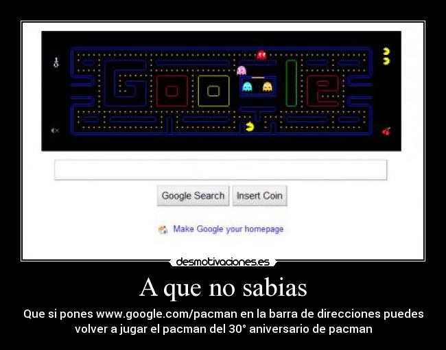 A que no sabias - Que si pones www.google.com/pacman en la barra de direcciones puedes
volver a jugar el pacman del 30° aniversario de pacman