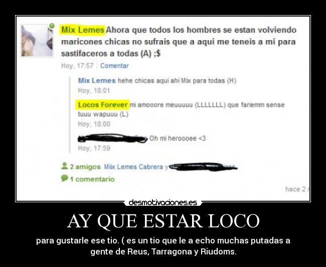 AY QUE ESTAR LOCO - para gustarle ese tio. ( es un tio que le a echo muchas putadas a
gente de Reus, Tarragona y Riudoms.