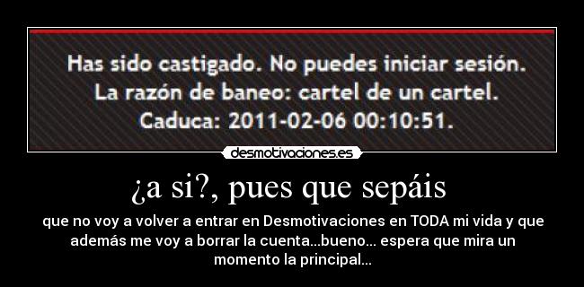¿a si?, pues que sepáis - que no voy a volver a entrar en Desmotivaciones en TODA mi vida y que
además me voy a borrar la cuenta...bueno... espera que mira un
momento la principal...