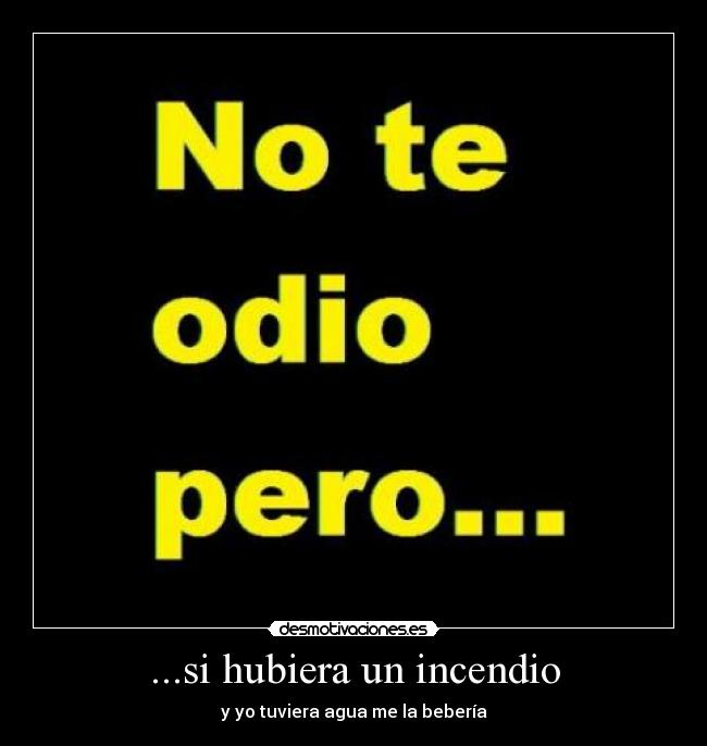 ...si hubiera un incendio - y yo tuviera agua me la bebería