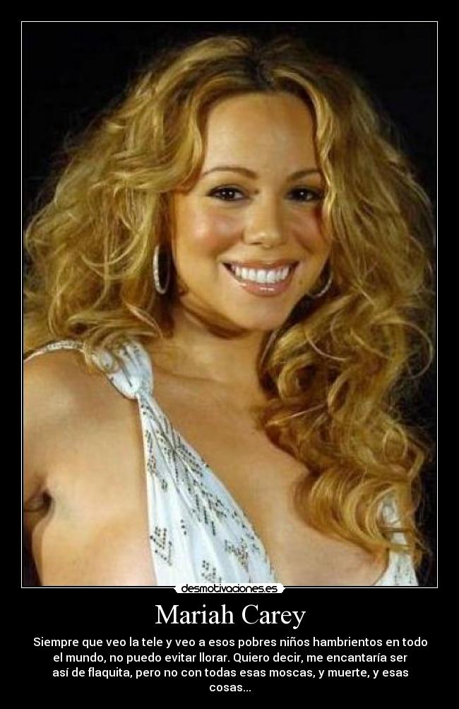 Mariah Carey - Siempre que veo la tele y veo a esos pobres niños hambrientos en todo
el mundo, no puedo evitar llorar. Quiero decir, me encantaría ser
así de flaquita, pero no con todas esas moscas, y muerte, y esas
cosas...