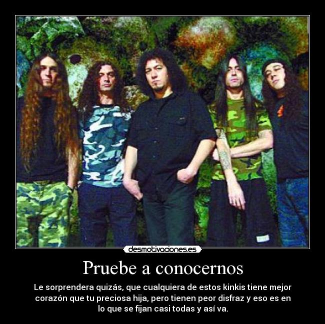 Pruebe a conocernos - Le sorprendera quizás, que cualquiera de estos kinkis tiene mejor
corazón que tu preciosa hija, pero tienen peor disfraz y eso es en
lo que se fijan casi todas y así va.