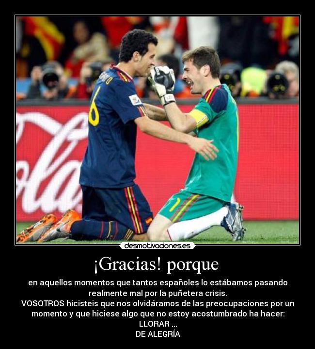 ¡Gracias! porque - en aquellos momentos que tantos españoles lo estábamos pasando
realmente mal por la puñetera crisis.
VOSOTROS hicisteis que nos olvidáramos de las preocupaciones por un
momento y que hiciese algo que no estoy acostumbrado ha hacer:
LLORAR ...
DE ALEGRÍA