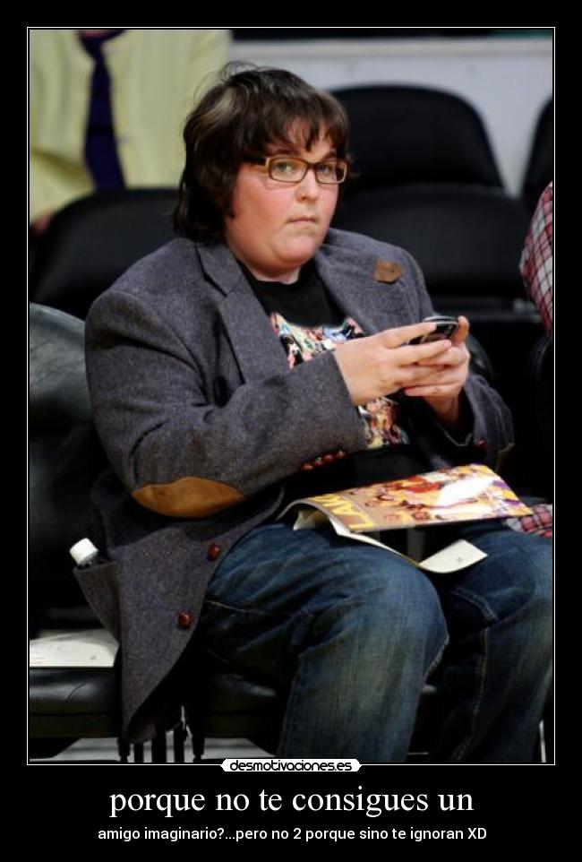 porque no te consigues un - amigo imaginario?...pero no 2 porque sino te ignoran XD