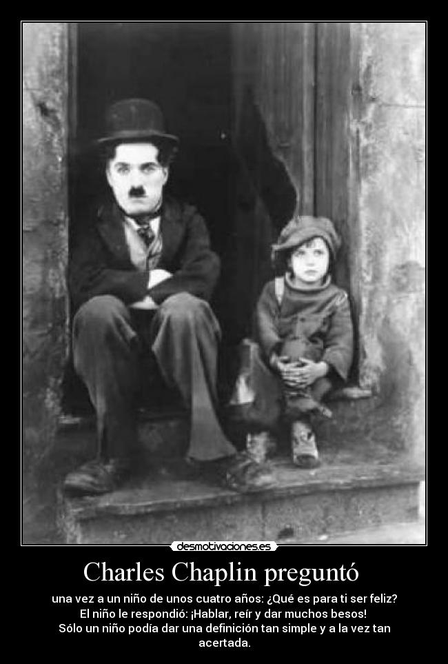 Charles Chaplin preguntó  - una vez a un niño de unos cuatro años: ¿Qué es para ti ser feliz?
El niño le respondió: ¡Hablar, reír y dar muchos besos! 
Sólo un niño podía dar una definición tan simple y a la vez tan
acertada.