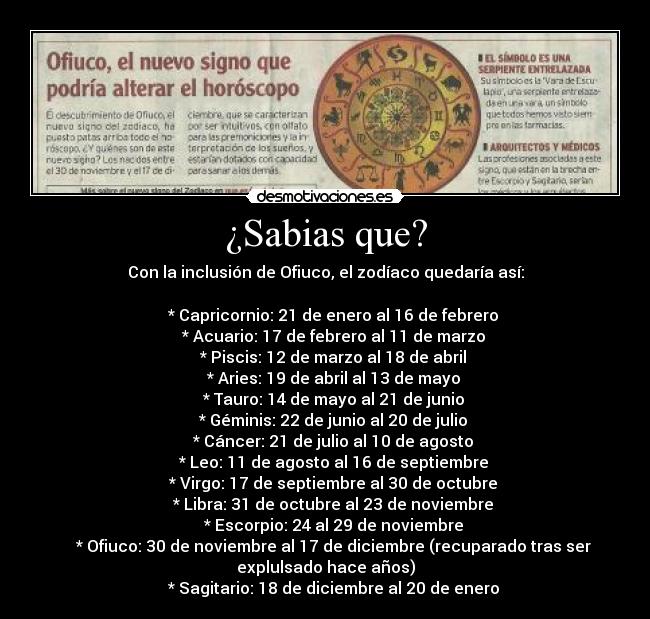 ¿Sabias que? - Con la inclusión de Ofiuco, el zodíaco quedaría así:
* Capricornio: 21 de enero al 16 de febrero
* Acuario: 17 de febrero al 11 de marzo
* Piscis: 12 de marzo al 18 de abril
* Aries: 19 de abril al 13 de mayo
* Tauro: 14 de mayo al 21 de junio
* Géminis: 22 de junio al 20 de julio
* Cáncer: 21 de julio al 10 de agosto
* Leo: 11 de agosto al 16 de septiembre
* Virgo: 17 de septiembre al 30 de octubre
* Libra: 31 de octubre al 23 de noviembre
* Escorpio: 24 al 29 de noviembre
* Ofiuco: 30 de noviembre al 17 de diciembre (recuparado tras ser
explulsado hace años)
* Sagitario: 18 de diciembre al 20 de enero