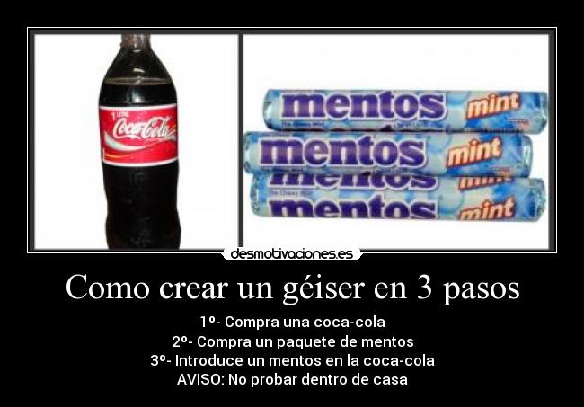 Como crear un géiser en 3 pasos - 1º- Compra una coca-cola
2º- Compra un paquete de mentos
3º- Introduce un mentos en la coca-cola
AVISO: No probar dentro de casa