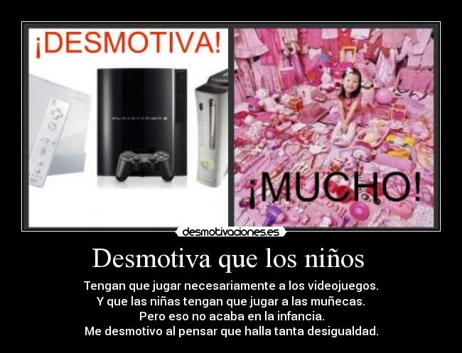 Desmotiva que los niños - Tengan que jugar necesariamente a los videojuegos.
Y que las niñas tengan que jugar a las muñecas.
Pero eso no acaba en la infancia.
Me desmotivo al pensar que halla tanta desigualdad.