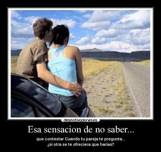 Esa sensacion de no saber... - que contestar Cuando tu pareja te pregunta...
¿si otra se te ofreciera que harias?