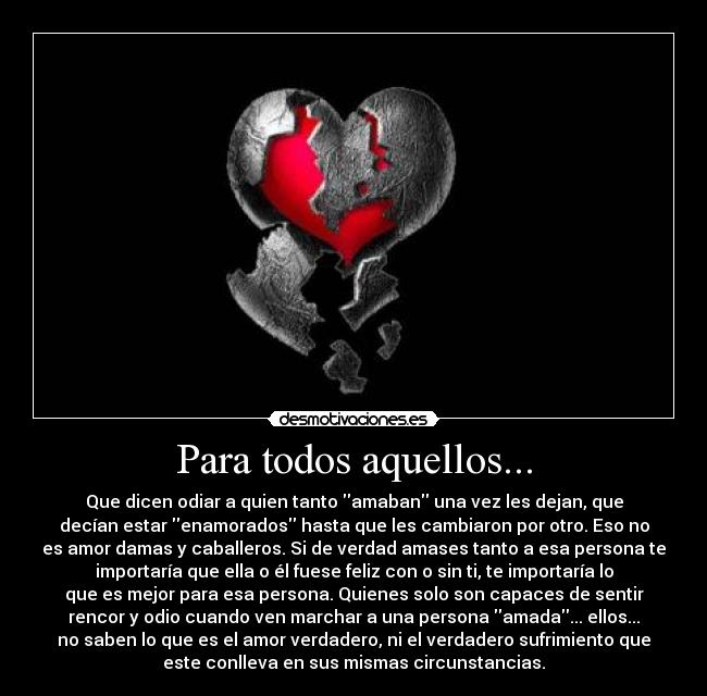 Para todos aquellos... - Que dicen odiar a quien tanto amaban una vez les dejan, que
decían estar enamorados hasta que les cambiaron por otro. Eso no
es amor damas y caballeros. Si de verdad amases tanto a esa persona te
importaría que ella o él fuese feliz con o sin ti, te importaría lo
que es mejor para esa persona. Quienes solo son capaces de sentir
rencor y odio cuando ven marchar a una persona amada... ellos...
no saben lo que es el amor verdadero, ni el verdadero sufrimiento que
este conlleva en sus mismas circunstancias.