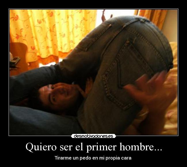 Quiero ser el primer hombre... - Tirarme un pedo en mi propia cara 