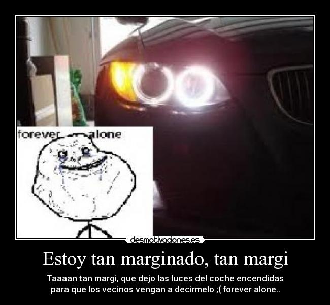 Estoy tan marginado, tan margi - Taaaan tan margi, que dejo las luces del coche encendidas
para que los vecinos vengan a decirmelo ;( forever alone..