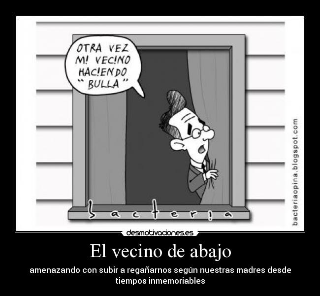 El vecino de abajo - amenazando con subir a regañarnos según nuestras madres desde
tiempos inmemoriables