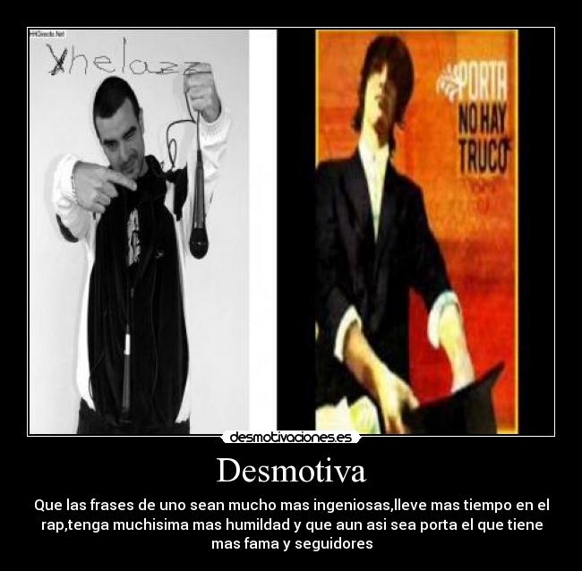 Desmotiva - Que las frases de uno sean mucho mas ingeniosas,lleve mas tiempo en el
rap,tenga muchisima mas humildad y que aun asi sea porta el que tiene
mas fama y seguidores