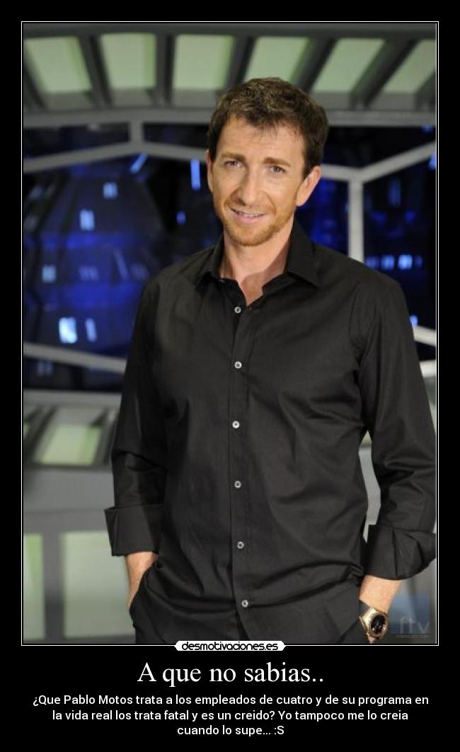 A que no sabias.. - ¿Que Pablo Motos trata a los empleados de cuatro y de su programa en
la vida real los trata fatal y es un creido? Yo tampoco me lo creia
cuando lo supe... :S