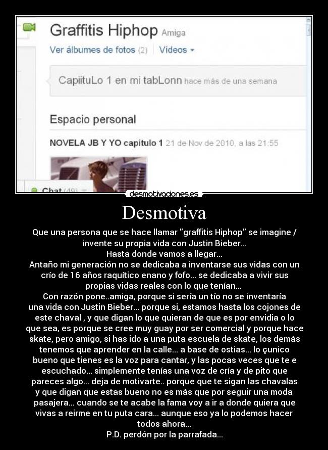 Desmotiva - Que una persona que se hace llamar graffitis Hiphop se imagine /
invente su propia vida con Justin Bieber...
Hasta donde vamos a llegar...
Antaño mi generación no se dedicaba a inventarse sus vidas con un
crío de 16 años raquítico enano y fofo... se dedicaba a vivir sus
propias vidas reales con lo que tenían...
Con razón pone..amiga, porque si sería un tío no se inventaría
una vida con Justin Bieber... porque si, estamos hasta los cojones de
este chaval , y que digan lo que quieran de que es por envidia o lo
que sea, es porque se cree muy guay por ser comercial y porque hace
skate, pero amigo, si has ido a una puta escuela de skate, los demás
tenemos que aprender en la calle... a base de ostias... lo çunico
bueno que tienes es la voz para cantar, y las pocas veces que te e
escuchado... simplemente tenías una voz de cría y de pito que
pareces algo... deja de motivarte.. porque que te sigan las chavalas
y que digan que estas bueno no es más que por seguir una moda
pasajera... cuando se te acabe la fama voy a ir a donde quiera que
vivas a reirme en tu puta cara... aunque eso ya lo podemos hacer
todos ahora...
P.D. perdón por la parrafada...