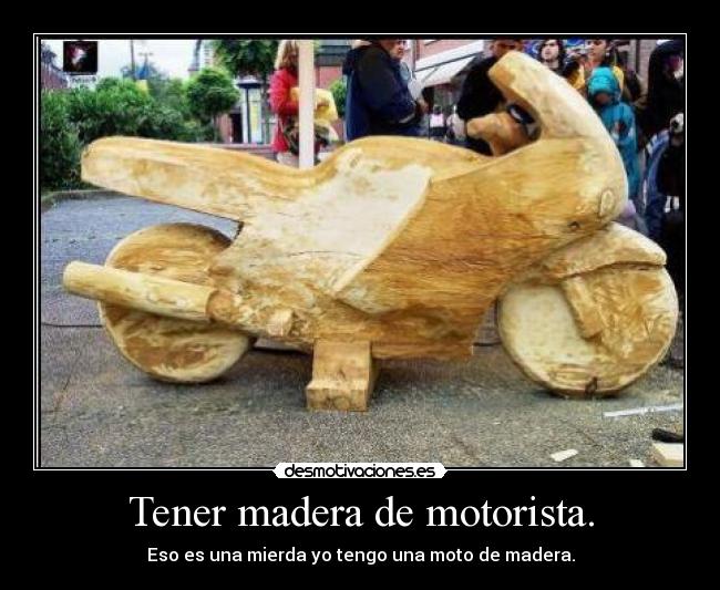 Tener madera de motorista. - Eso es una mierda yo tengo una moto de madera.