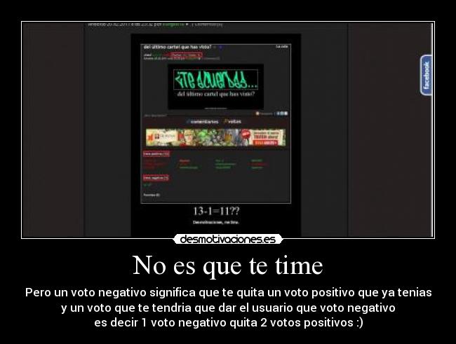 No es que te time - Pero un voto negativo significa que te quita un voto positivo que ya tenias
y un voto que te tendria que dar el usuario que voto negativo
es decir 1 voto negativo quita 2 votos positivos :)