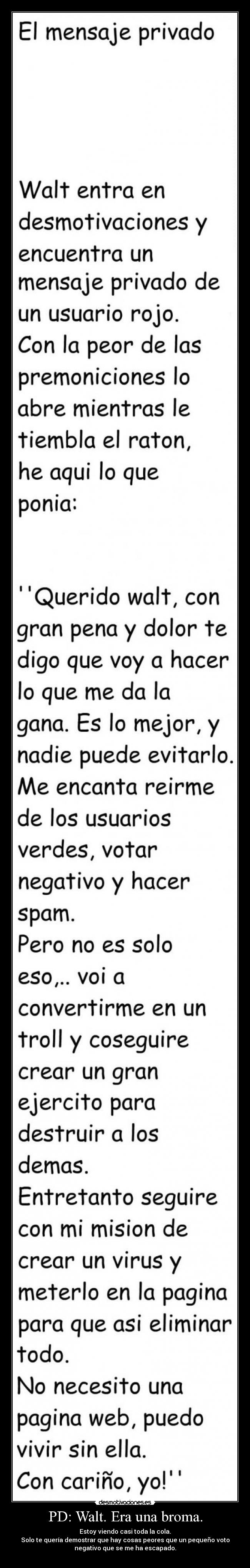 PD: Walt. Era una broma. - Estoy viendo casi toda la cola.
Solo te quería demostrar que hay cosas peores que un pequeño voto
negativo que se me ha escapado.
